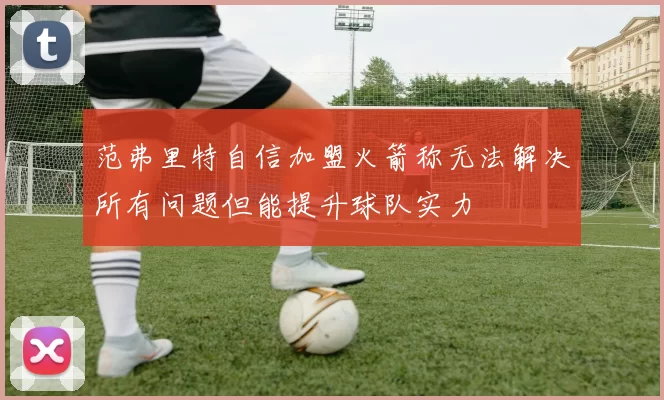 范弗里特自信加盟火箭称无法解决所有问题但能提升球队实力